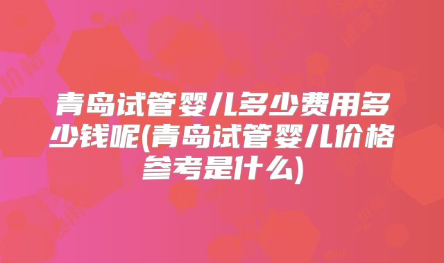 青岛试管婴儿多少费用多少钱呢(青岛试管婴儿价格参考是什么)