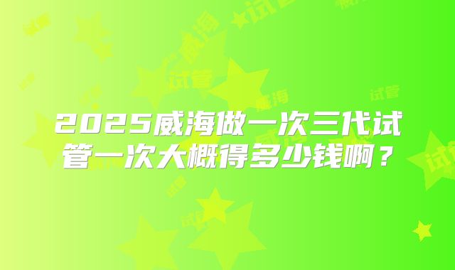 2025威海做一次三代试管一次大概得多少钱啊？