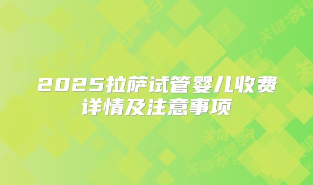 2025拉萨试管婴儿收费详情及注意事项