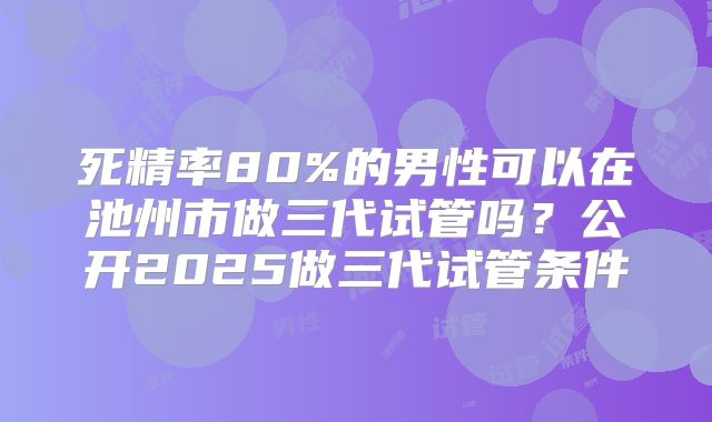 死精率80%的男性可以在池州市做三代试管吗？公开2025做三代试管条件