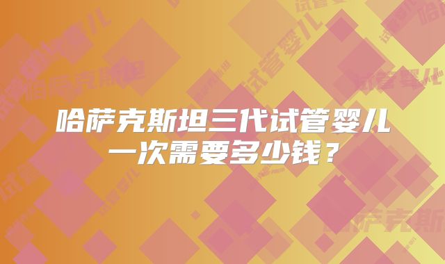 哈萨克斯坦三代试管婴儿一次需要多少钱？