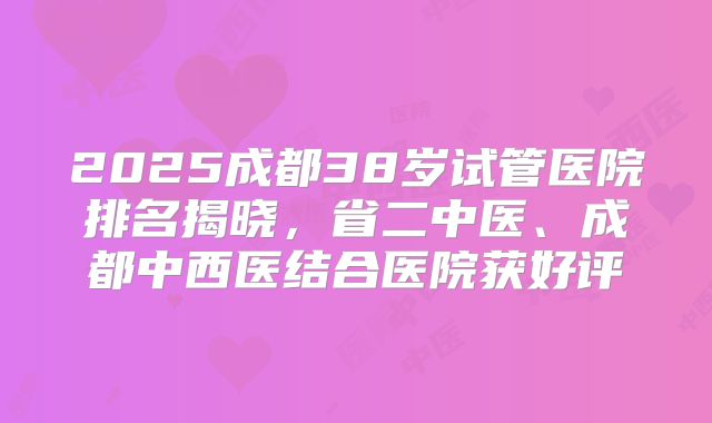 2025成都38岁试管医院排名揭晓，省二中医、成都中西医结合医院获好评