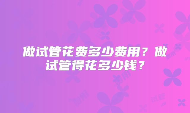 做试管花费多少费用？做试管得花多少钱？