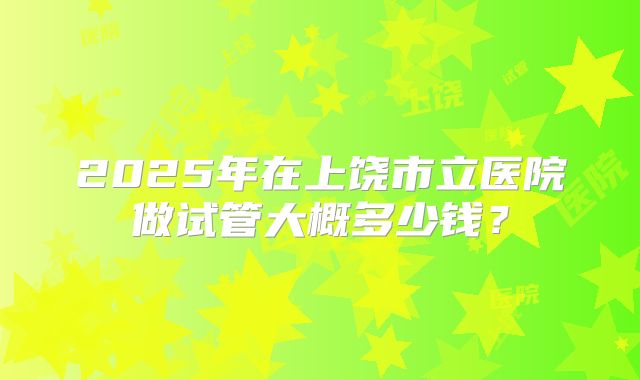 2025年在上饶市立医院做试管大概多少钱？