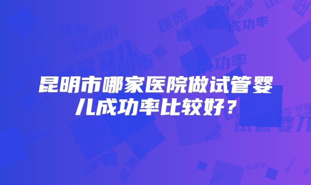 昆明市哪家医院做试管婴儿成功率比较好?