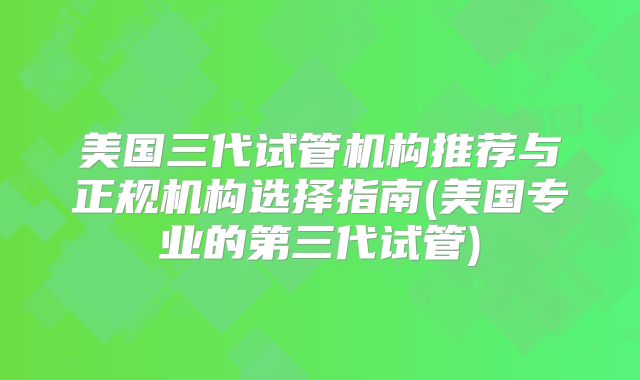 美国三代试管机构推荐与正规机构选择指南(美国专业的第三代试管)