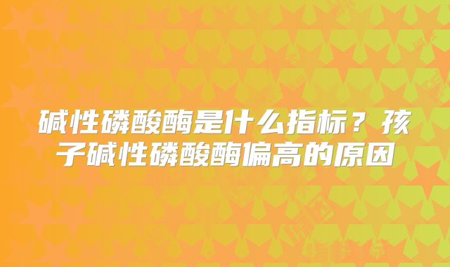 碱性磷酸酶是什么指标?孩子碱性磷酸酶偏高的原因