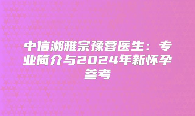 中信湘雅宗豫蓉医生：专业简介与2024年新怀孕参考