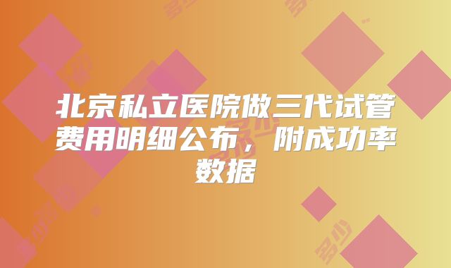 北京私立医院做三代试管费用明细公布,附成功率数据