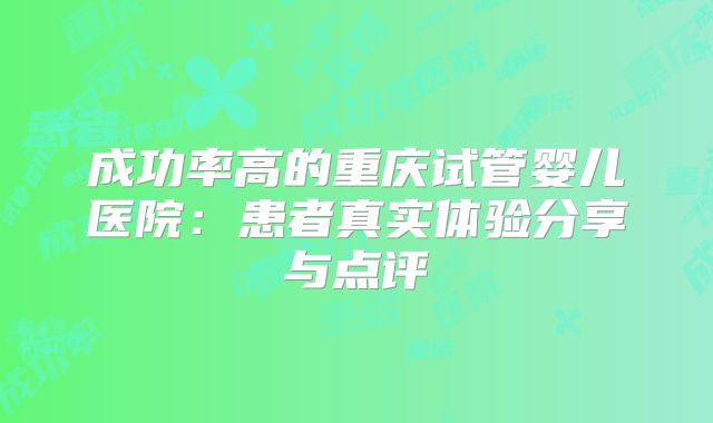 成功率高的重庆试管婴儿医院：患者真实体验分享与点评