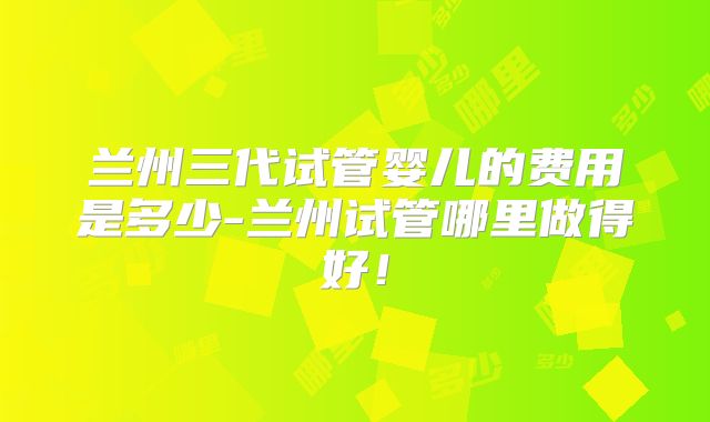 兰州三代试管婴儿的费用是多少-兰州试管哪里做得好！