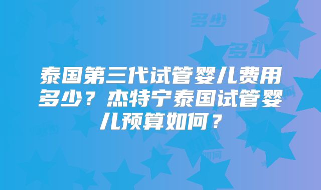 泰国第三代试管婴儿费用多少?杰特宁泰国试管婴儿预算如何?
