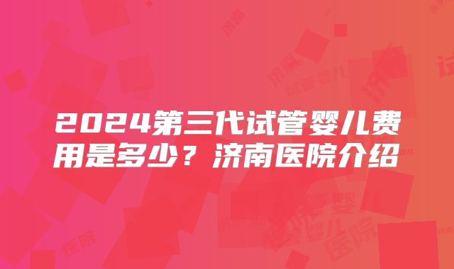 2024第三代试管婴儿费用是多少？济南医院介绍