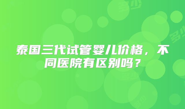 泰国三代试管婴儿价格，不同医院有区别吗？