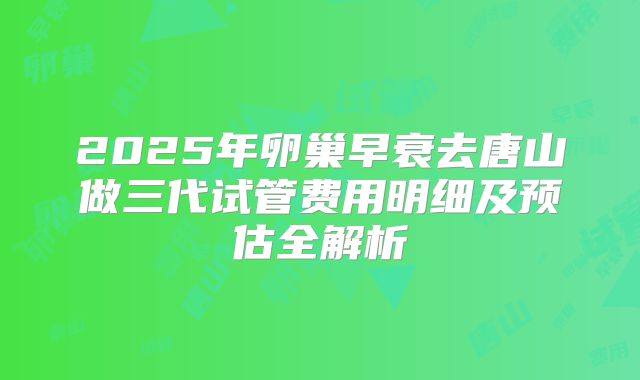 2025年卵巢早衰去唐山做三代试管费用明细及预估全解析