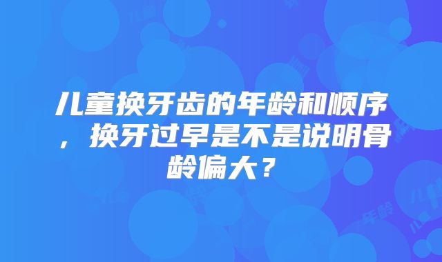 儿童换牙齿的年龄和顺序,换牙过早是不是说明骨龄偏大?