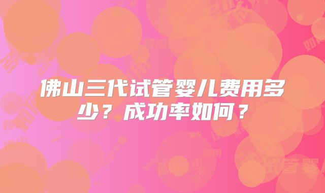 佛山三代试管婴儿费用多少?成功率如何?