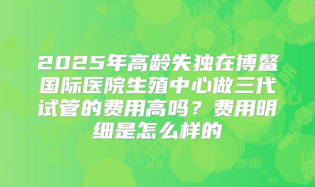 2025年高龄失独在博鳌国际医院生殖中心做三代试管的费用高吗?费用明细是怎么样的