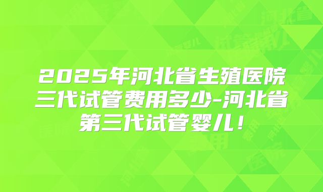 2025年河北省生殖医院三代试管费用多少-河北省第三代试管婴儿!