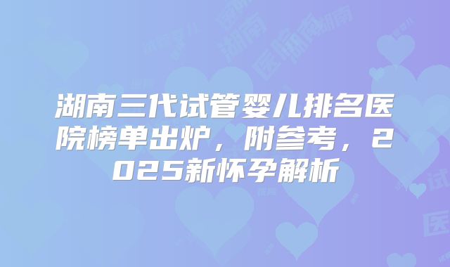 湖南三代试管婴儿排名医院榜单出炉，附参考，2025新怀孕解析