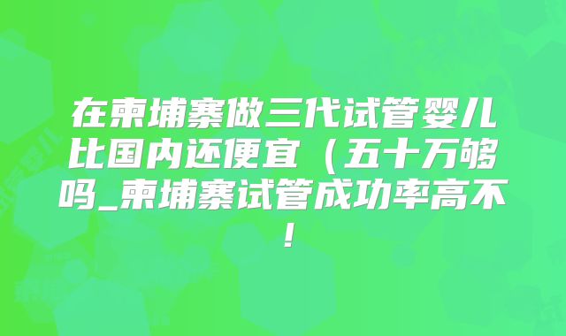 在柬埔寨做三代试管婴儿比国内还便宜（五十万够吗_柬埔寨试管成功率高不！