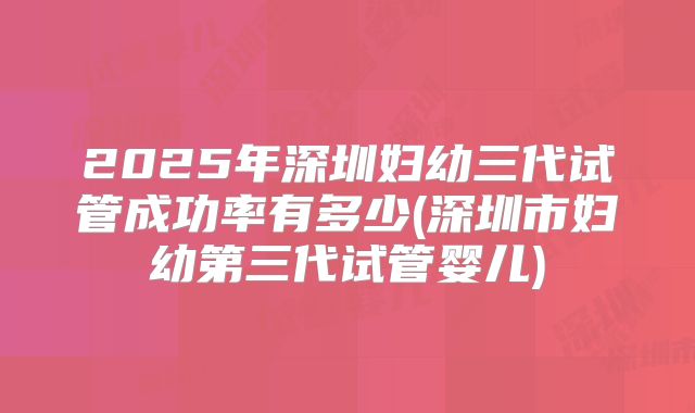 2025年深圳妇幼三代试管成功率有多少(深圳市妇幼第三代试管婴儿)