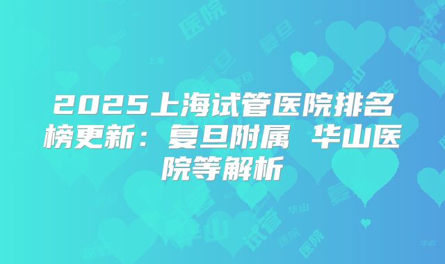 2025上海试管医院排名榜更新：复旦附属 华山医院等解析