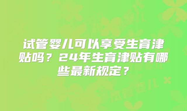 试管婴儿可以享受生育津贴吗?24年生育津贴有哪些最新规定?