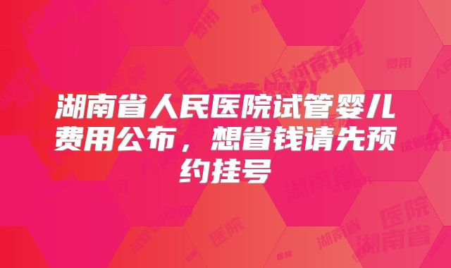 湖南省人民医院试管婴儿费用公布，想省钱请先预约挂号