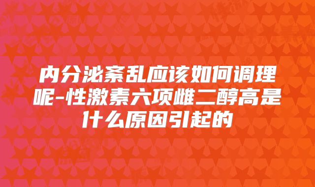 内分泌紊乱应该如何调理呢-性激素六项雌二醇高是什么原因引起的