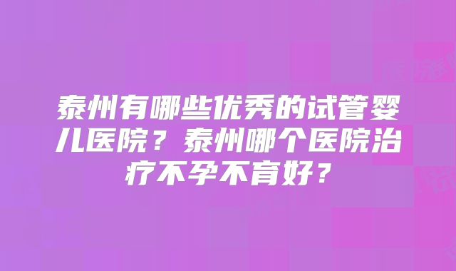 泰州有哪些优秀的试管婴儿医院？泰州哪个医院治疗不孕不育好？