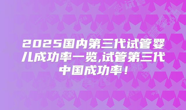 2025国内第三代试管婴儿成功率一览,试管第三代中国成功率！