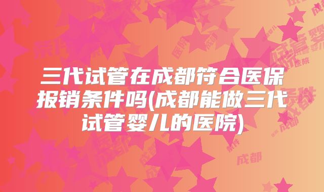 三代试管在成都符合医保报销条件吗(成都能做三代试管婴儿的医院)