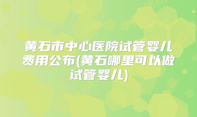 黄石市中心医院试管婴儿费用公布(黄石哪里可以做试管婴儿)