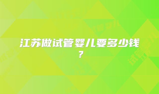 江苏做试管婴儿要多少钱？