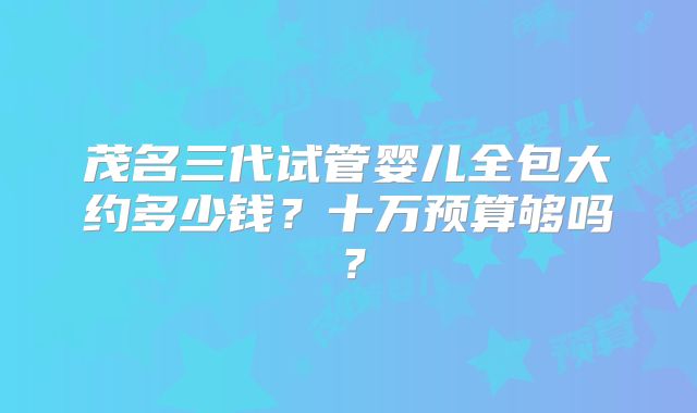 茂名三代试管婴儿全包大约多少钱？十万预算够吗？