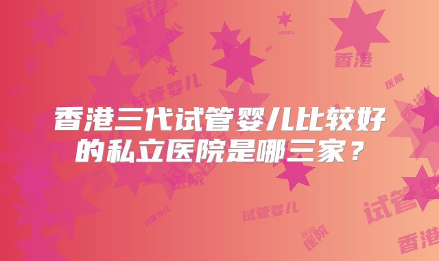 香港三代试管婴儿比较好的私立医院是哪三家？