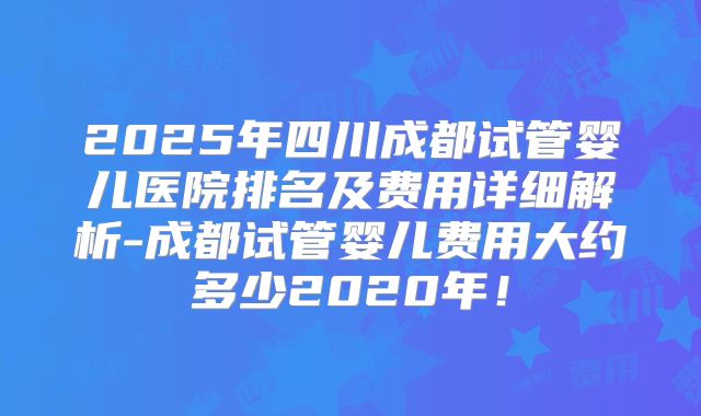 2025年四川成都试管婴儿医院排名及费用详细解析-成都试管婴儿费用大约多少2020年！