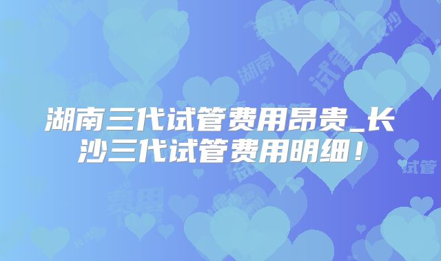 湖南三代试管费用昂贵_长沙三代试管费用明细!