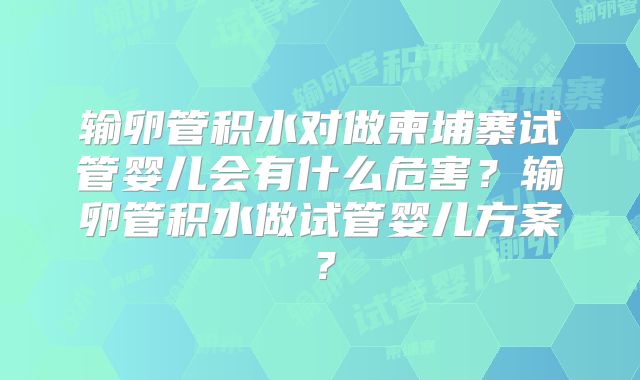 输卵管积水对做柬埔寨试管婴儿会有什么危害？输卵管积水做试管婴儿方案？