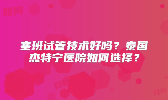 塞班试管技术好吗？泰国杰特宁医院如何选择？
