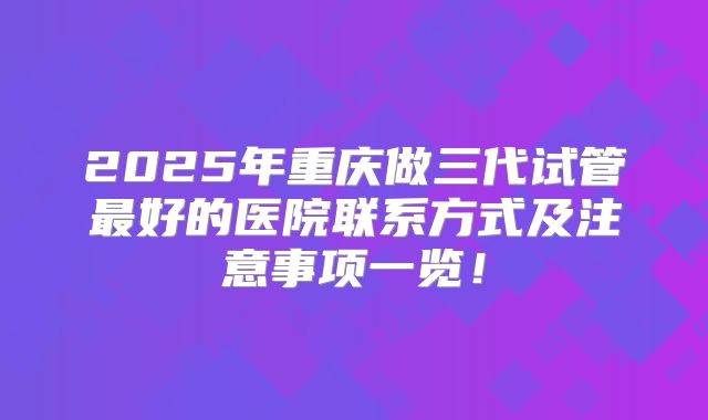 2025年重庆做三代试管最好的医院联系方式及注意事项一览！