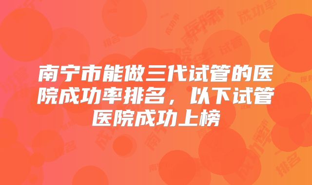 南宁市能做三代试管的医院成功率排名,以下试管医院成功上榜