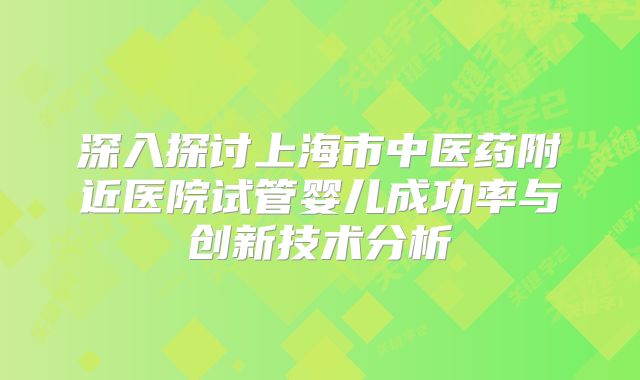 深入探讨上海市中医药附近医院试管婴儿成功率与创新技术分析