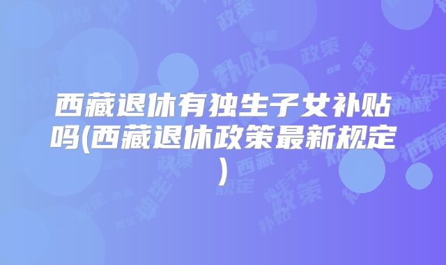 西藏退休有独生子女补贴吗(西藏退休政策最新规定)