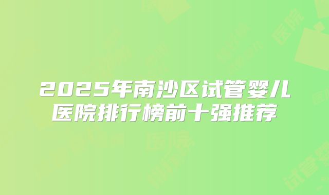 2025年南沙区试管婴儿医院排行榜前十强推荐