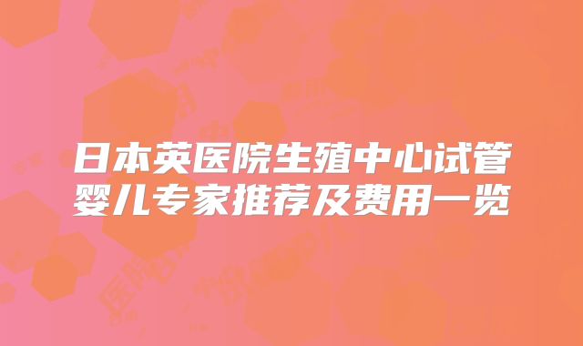 日本英医院生殖中心试管婴儿专家推荐及费用一览