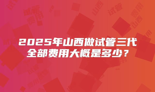 2025年山西做试管三代全部费用大概是多少?