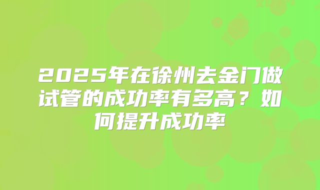 2025年在徐州去金门做试管的成功率有多高？如何提升成功率