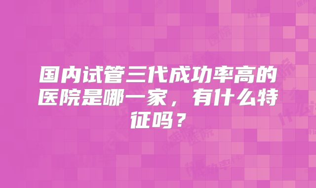 国内试管三代成功率高的医院是哪一家,有什么特征吗?